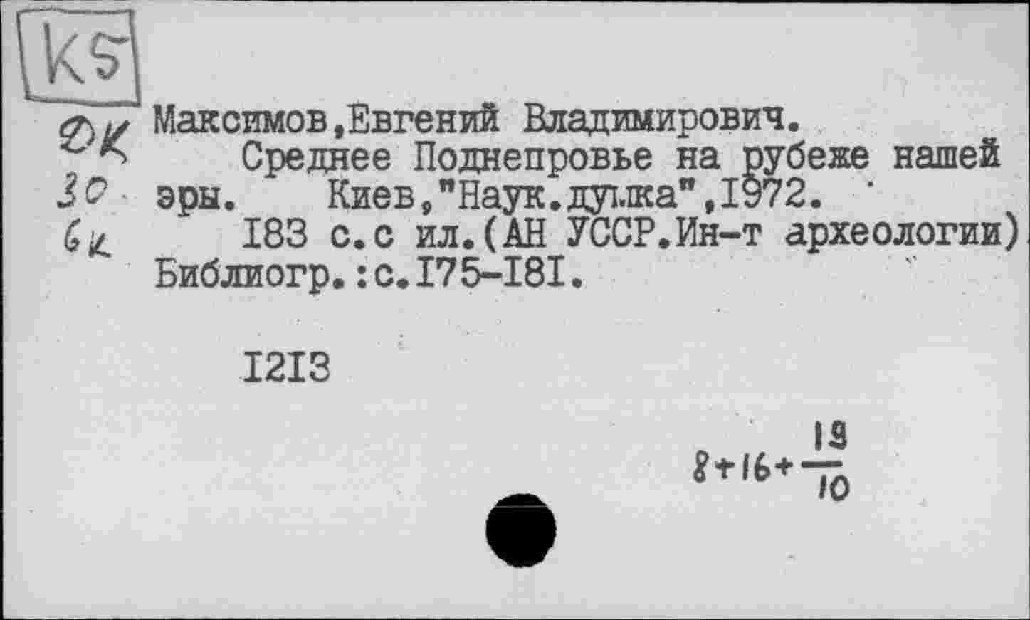 ﻿3^
Максимов.Евгений Владимирович.
Среднее Поднепровье на рубеже нашей эры.	Киев, "Наук, душа”, 1972. ‘
183 с.с ил.(АН УССР.Ин-т археологии) Библиогр.:с.175-181.
1213
IS